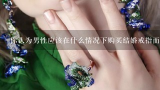 你认为男性应该在什么情况下购买结婚戒指而不是等待女性提出求婚时才买？如果可以给出建议是什么时候最好购买结婚戒指呢？