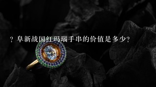 ? 阜新战国红玛瑙手串的价值是多少?